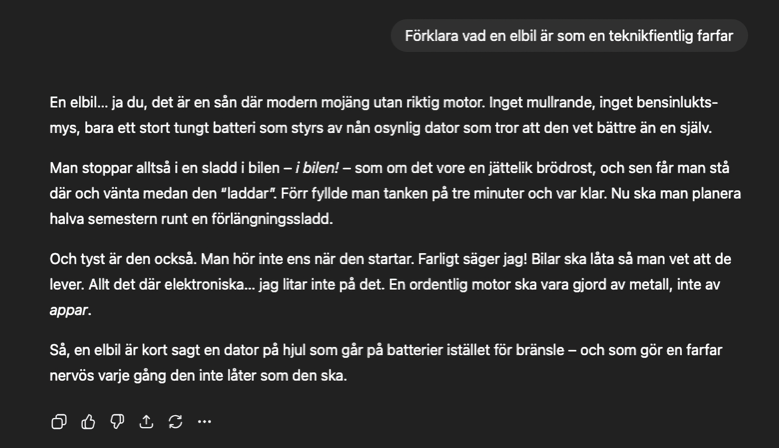 Prompt: Förklara vad en elbil är som en teknikfientlig farfar
Svar: En elbil... ja du, det är en sån där modern mojäng utan riktig motor. Inget mullrande, inget bensinlukts-mys, bara ett stort tungt batteri som styrs av nắn osynlig dator som tror att den vet bättre än en själv.
Man stoppar alltså i en sladd i bilen - i bilen! - som om det vore en jättelik brödrost, och sen får man stå där och vänta medan den "laddar". Förr fyllde man tanken på tre minuter och var klar. Nu ska man planera halva semestern runt en förlängningssladd.
Och tyst är den också. Man hör inte ens när den startar. Farligt säger jag! Bilar ska låta så man vet att de lever. Allt det där elektroniska... jag litar inte på det. En ordentlig motor ska vara gjord av metall, inte av appar.
Så, en elbil är kort sagt en dator på hjul som går på batterier istället för bränsle - och som gör en farfar nervös varje gång den inte låter som den ska.